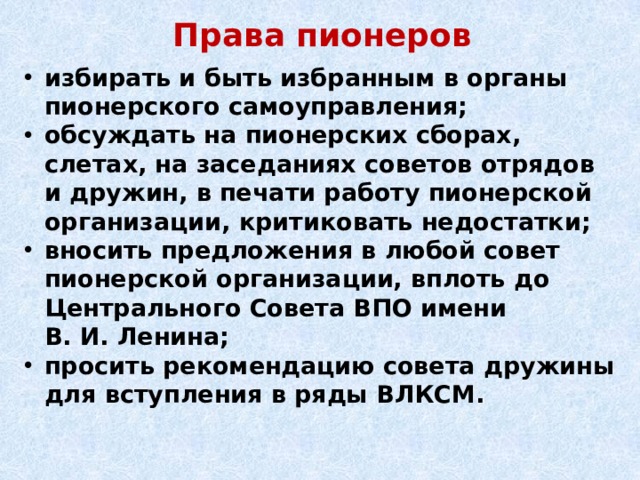 Права пионеров избирать и быть избранным в органы пионерского самоуправления; обсуждать на пионерских сборах, слетах, на заседаниях советов отрядов и дружин, в печати работу пионерской организации, критиковать недостатки; вносить предложения в любой совет пионерской организации, вплоть до Центрального Совета ВПО имени В. И. Ленина; просить рекомендацию совета дружины для вступления в ряды ВЛКСМ. 