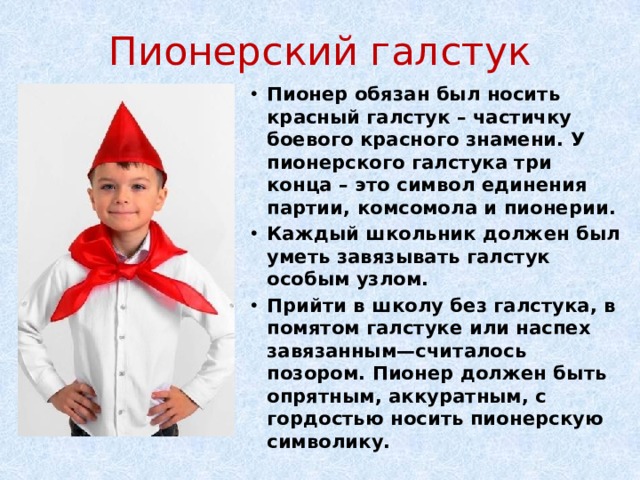 Пионерский галстук Пионер обязан был носить красный галстук – частичку боевого красного знамени. У пионерского галстука три конца – это символ единения партии, комсомола и пионерии. Каждый школьник должен был уметь завязывать галстук особым узлом. Прийти в школу без галстука, в помятом галстуке или наспех завязанным—считалось позором. Пионер должен быть опрятным, аккуратным, с гордостью носить пионерскую символику. 