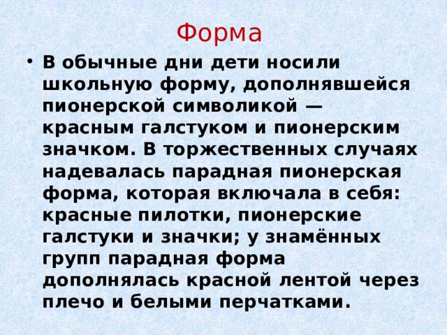 Форма В обычные дни дети носили школьную форму, дополнявшейся пионерской символикой — красным галстуком и пионерским значком. В торжественных случаях надевалась парадная пионерская форма, которая включала в себя: красные пилотки, пионерские галстуки и значки; у знамённых групп парадная форма дополнялась красной лентой через плечо и белыми перчатками. 