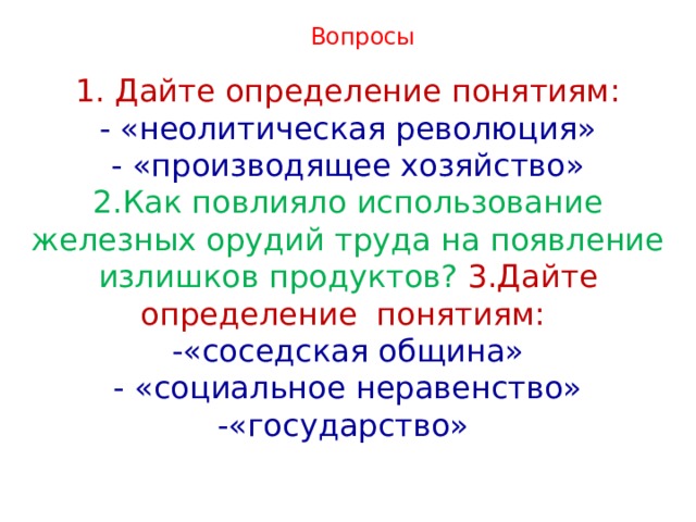 Вопросы 1. Дайте определение понятиям: - «неолитическая революция» - «производящее хозяйство» 2.Как повлияло использование железных орудий труда на появление излишков продуктов? 3.Дайте определение понятиям: -«соседская община» - «социальное неравенство» -«государство» 