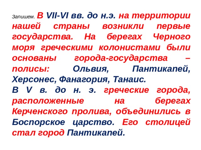 Запишем.  В VII - VI вв. до н.э. на территории нашей страны возникли первые государства. На берегах Черного моря греческими колонистами были основаны города-государства – полисы: Ольвия, Пантикапей, Херсонес, Фанагория, Танаис. В V в. до н. э. греческие города, расположенные на берегах Керченского пролива, объединились в Боспорское царство. Его столицей стал город Пантикапей.  
