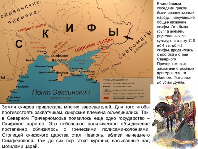 Ближайшими соседями греков были ираноязычные народы, получившие общее название скифы. Это была группа племен, родственных по культуре и языку. С 6 по 4 вв. до н.э. скифы, продвигаясь с востока в степи Северного Причерноморья, захватили огромные пространства от Нижнего Поволжья до устья Дуная. Земля скифов привлекала многих завоевателей. Для того чтобы противостоять захватчикам, скифские племена объединились. Так, в Северном Причерноморье появилось еще одно государство – Скифское царство. Это небольшое политическое объединение постепенно сблизилось с греческими полисами-колониями. Столицей скифского царства стал Неаполь, вблизи нынешнего Симферополя. Там до сих пор стоят курганы, насыпанные над могилами царей. 