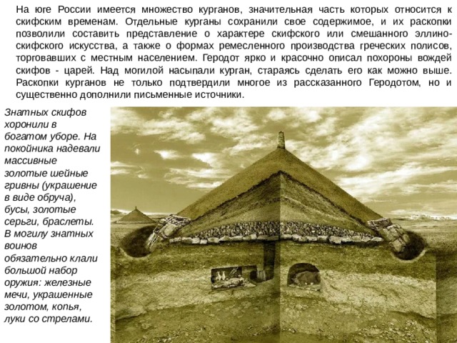 На юге России имеется множество курганов, значительная часть которых относится к скифским временам. Отдельные курганы сохранили свое содержимое, и их раскопки позволили составить представление о характере скифского или смешанного эллино-скифского искусства, а также о формах ремесленного производства греческих полисов, торговавших с местным населением. Геродот ярко и красочно описал похороны вождей скифов - царей. Над могилой насыпали курган, стараясь сделать его как можно выше. Раскопки курганов не только подтвердили многое из рассказанного Геродотом, но и существенно дополнили письменные источники. Знатных скифов хоронили в богатом уборе. На покойника надевали массивные золотые шейные гривны (украшение в виде обруча), бусы, золотые серьги, браслеты. В могилу знатных воинов обязательно клали большой набор оружия: железные мечи, украшенные золотом, копья, луки со стрелами.  