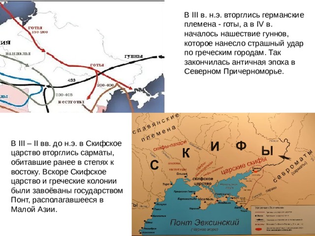 В III в. н.э. вторглись германские племена - готы, а в IV в. началось нашествие гуннов, которое нанесло страшный удар по греческим городам. Так закончилась античная эпоха в Северном Причерноморье. В III – II вв. до н.э. в Скифское царство вторглись сарматы, обитавшие ранее в степях к востоку. Вскоре Скифское царство и греческие колонии были завоёваны государством Понт, располагавшееся в Малой Азии. 