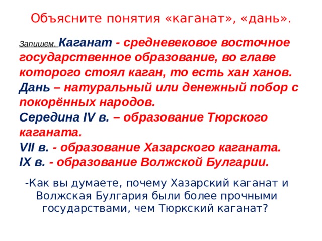 Объясните понятия «каганат», «дань». Запишем.  Каганат - средневековое восточное государственное образование, во главе которого стоял каган, то есть хан ханов. Дань  – натуральный или денежный побор с покорённых народов. Середина IV в. – образование Тюрского каганата. VII в. - образование Хазарского каганата. IX в. - образование Волжской Булгарии.   -Как вы думаете, почему Хазарский каганат и Волжская Булгария были более прочными государствами, чем Тюркский каганат? 