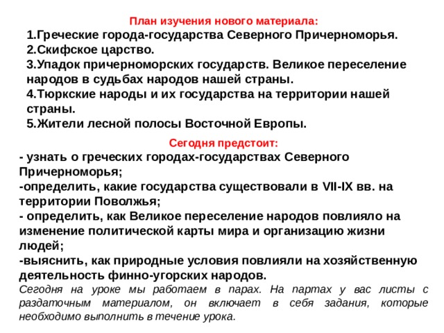 План изучения нового материала: 1.Греческие города-государства Северного Причерноморья. 2.Скифское царство. 3.Упадок причерноморских государств. Великое переселение народов в судьбах народов нашей страны. 4.Тюркские народы и их государства на территории нашей страны. 5.Жители лесной полосы Восточной Европы.  Сегодня предстоит: - узнать о греческих городах-государствах Северного Причерноморья; -определить, какие государства существовали в VII - IX вв. на территории Поволжья; - определить, как Великое переселение народов повлияло на изменение политической карты мира и организацию жизни людей; -выяснить, как природные условия повлияли на хозяйственную деятельность финно-угорских народов. Сегодня на уроке мы работаем в парах. На партах у вас листы с раздаточным материалом, он включает в себя задания, которые необходимо выполнить в течение урока.  