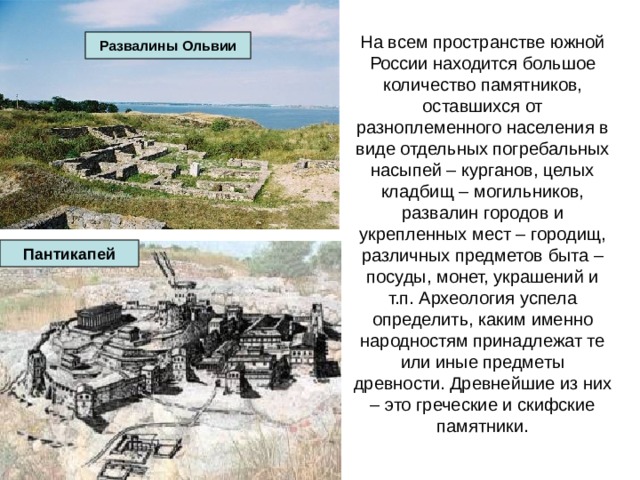 На всем пространстве южной России находится большое количество памятников, оставшихся от разноплеменного населения в виде отдельных погребальных насыпей – курганов, целых кладбищ – могильников, развалин городов и укрепленных мест – городищ, различных предметов быта – посуды, монет, украшений и т.п. Археология успела определить, каким именно народностям принадлежат те или иные предметы древности. Древнейшие из них – это греческие и скифские памятники. Развалины Ольвии Пантикапей 