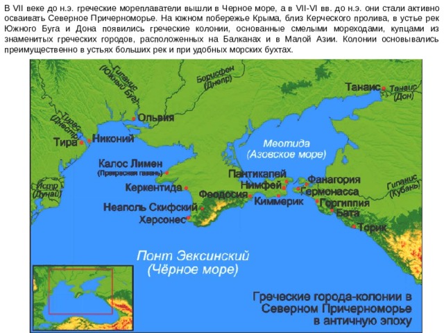 В VII веке до н.э. греческие мореплаватели вышли в Черное море, а в VII - VI вв. до н.э. они стали активно осваивать Северное Причерноморье. На южном побережье Крыма, близ Керческого пролива, в устье рек Южного Буга и Дона появились греческие колонии, основанные смелыми мореходами, купцами из знаменитых греческих городов, расположенных на Балканах и в Малой Азии. Колонии основывались преимущественно в устьях больших рек и при удобных морских бухтах. 