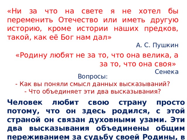 «Ни за что на свете я не хотел бы переменить Отечество или иметь другую историю, кроме истории наших предков, такой, как её Бог нам дал» А. С. Пушкин «Родину любят не за то, что она велика, а за то, что она своя» Сенека Вопросы: - Как вы поняли смысл данных высказываний? - Что объединяет эти два высказывания? Человек любит свою страну просто потому, что он здесь родился, с этой страной он связан духовными узами. Эти два высказывания объединены общим переживанием за судьбу своей Родины, в неравнодушном отношении к её истории и культуре. 