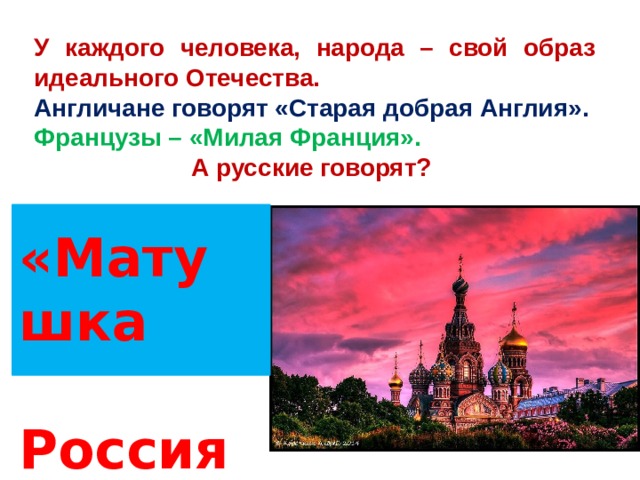 У каждого человека, народа – свой образ идеального Отечества. Англичане говорят «Старая добрая Англия». Французы – «Милая Франция». А русские говорят? «Матушка  Россия» 