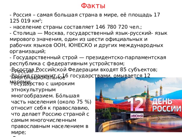 Факты - Россия – самая большая страна в мире, её площадь 17 125 019 км²; - население страны составляет 146 780 720 чел.; - Столица — Москва, государственный язык-русский- язык мирового значения, один из шести официальных и рабочих языков ООН, ЮНЕСКО и других международных организаций; - Государственный строй — президентско-парламентская республика с федеративным устройством; -В состав Российской Федерации входят 85 субъектов; -Россия граничит с 16 государствами, омывается 12 морями; - Россия — многонациональное государство с широким этнокультурным многообразием. Бо́льшая часть населения (около 75 %) относит себя к православию, что делает Россию страной с самым многочисленным православным населением в мире; -Россия — ядерная держава; одна из ведущих промышленных и космических держав мира. 