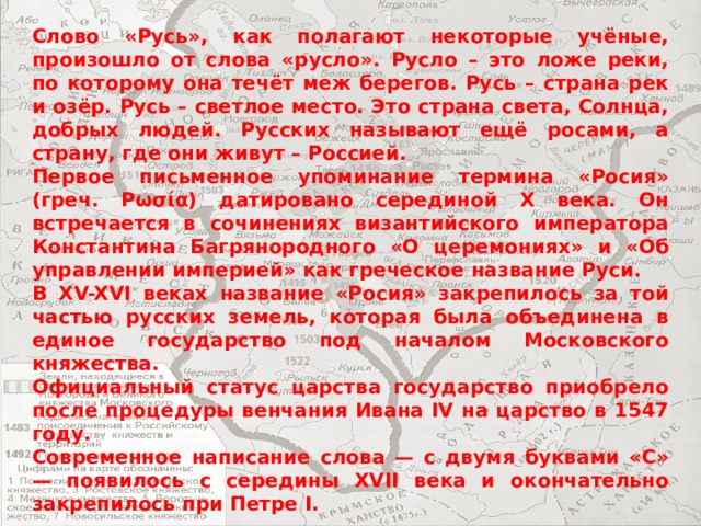 Слово «Русь», как полагают некоторые учёные, произошло от слова «русло». Русло – это ложе реки, по которому она течёт меж берегов. Русь – страна рек и озёр. Русь – светлое место. Это страна света, Солнца, добрых людей. Русских называют ещё росами, а страну, где они живут – Россией. Первое письменное упоминание термина «Росия» (греч. Ρωσία) датировано серединой X века. Он встречается в сочинениях византийского императора Константина Багрянородного «О церемониях» и «Об управлении империей» как греческое название Руси. В XV-XVI веках название «Росия» закрепилось за той частью русских земель, которая была объединена в единое государство под началом Московского княжества. Официальный статус царства государство приобрело после процедуры венчания Ивана IV на царство в 1547 году. Современное написание слова — с двумя буквами «С» — появилось с середины XVII века и окончательно закрепилось при Петре I. 