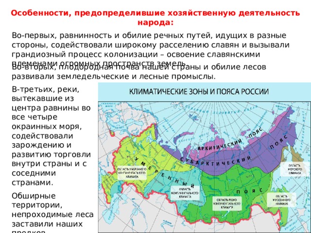 Особенности, предопределившие хозяйственную деятельность народа: Во-первых, равнинность и обилие речных путей, идущих в разные стороны, содействовали широкому расселению славян и вызывали грандиозный процесс колонизации – освоение славянскими племенами огромных пространств земель. Во-вторых, плодородная почва нашей страны и обилие лесов развивали земледельческие и лесные промыслы. В-третьих, реки, вытекавшие из центра равнины во все четыре окраинных моря, содействовали зарождению и развитию торговли внутри страны и с соседними странами. Обширные территории, непроходимые леса заставили наших предков объединиться, чтобы вместе преодолевать трудности. 