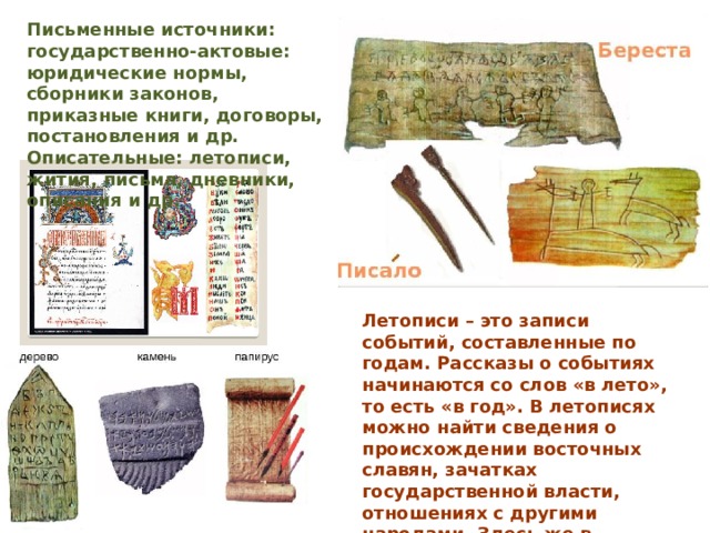 Письменные источники: государственно-актовые: юридические нормы, сборники законов, приказные книги, договоры, постановления и др. Описательные: летописи, жития, письма, дневники, описания и др. Летописи – это записи событий, составленные по годам. Рассказы о событиях начинаются со слов «в лето», то есть «в год». В летописях можно найти сведения о происхождении восточных славян, зачатках государственной власти, отношениях с другими народами. Здесь же в летописи можно прочитать предания, тексты законов и договоров.  