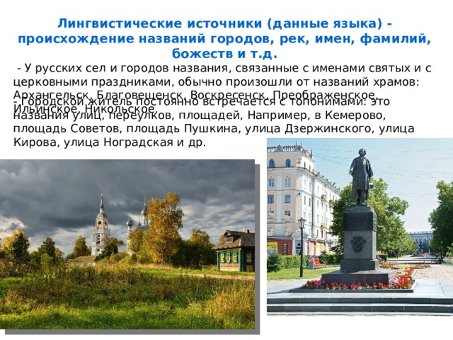 Лингвистические источники (данные языка) - происхождение названий городов, рек, имен, фамилий, божеств и т.д.  - У русских сел и городов названия, связанные с именами святых и с церковными праздниками, обычно произошли от названий храмов: Архангельск, Благовещенск, Воскресенск, Преображенское, Ильинское, Никольское. - Городской житель постоянно встречается с топонимами: это названия улиц, переулков, площадей, Например, в Кемерово, площадь Советов, площадь Пушкина, улица Дзержинского, улица Кирова, улица Ноградская и др. 