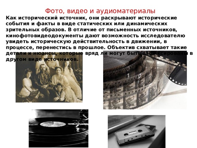 Фото, видео и аудиоматериалы Как исторический источник, они раскрывают исторические события и факты в виде статических или динамических зрительных образов. В отличие от письменных источников, кинофотовидеодокументы дают возможность исследователю увидеть историческую действительность в движении, в процессе, перенестись в прошлое. Объектив схватывает такие детали и нюансы, которые вряд ли могут быть зафиксированы в другом виде источников. 