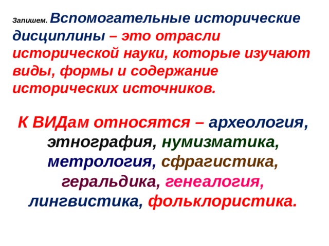 Запишем. Вспомогательные исторические дисциплины – это отрасли исторической науки, которые изучают виды, формы и содержание исторических источников.  К ВИДам относятся – археология, этнография,  нумизматика, метрология,  сфрагистика,  геральдика,  генеалогия, лингвистика, фольклористика. 
