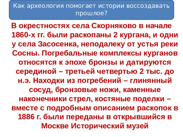 Как археология помогает истории воссоздавать прошлое? В окрестностях села Скорняково в начале 1860-х гг. были раскопаны 2 кургана, и одни у села Засосенка, неподалеку от устья реки Сосны. Погребальные комплексы курганов относятся к эпохе бронзы и датируются серединой – третьей четвертью 2 тыс. до н.э. Находки из погребений – глинянный сосуд, бронзовые ножи, каменные наконечники стрел, костяные поделки – вместе с подробным описанием раскопок в 1886 г. были переданы в открывшийся в Москве Исторический музей 