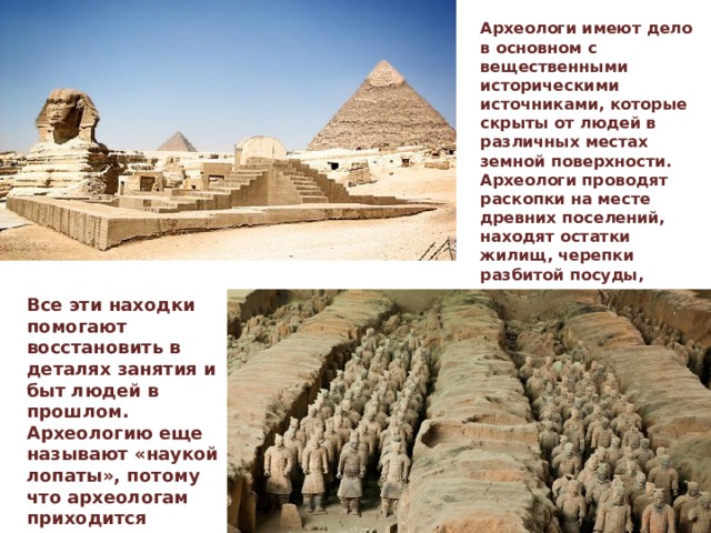 Археологи имеют дело в основном с вещественными историческими источниками, которые скрыты от людей в различных местах земной поверхности. Археологи проводят раскопки на месте древних поселений, находят остатки жилищ, черепки разбитой посуды, орудия труда и оружие, окаменевший хлеб или зерна ячменя и пшеницы, монеты, детские игрушки, произведения искусства. Все эти находки помогают восстановить в деталях занятия и быт людей в прошлом. Археологию еще называют «наукой лопаты», потому что археологам приходится искать исторические источники под землей. 