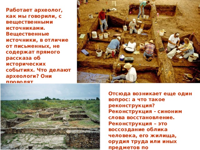 Работает археолог, как мы говорили, с вещественными источниками. Вещественные источники, в отличие от письменных, не содержат прямого рассказа об исторических событиях. Что делают археологи? Они проводят реконструкцию археологических памятников и делают исторические выводы. Отсюда возникает еще один вопрос: а что такое реконструкция? Реконструкция - синоним слова восстановление. Реконструкция – это воссоздание облика человека, его жилища, орудия труда или иных предметов по сохранившимся остаткам и описаниям. 