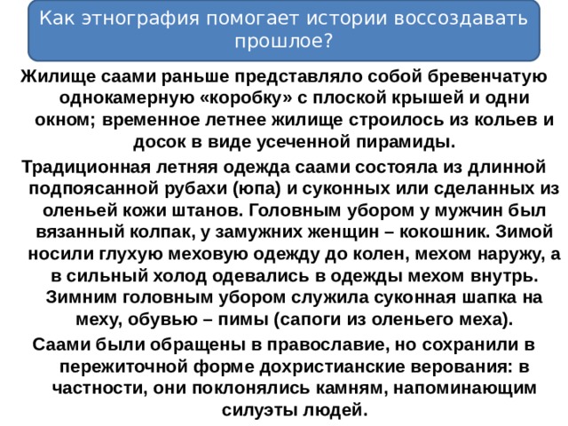 Как этнография помогает истории воссоздавать прошлое? Жилище саами раньше представляло собой бревенчатую однокамерную «коробку» с плоской крышей и одни окном; временное летнее жилище строилось из кольев и досок в виде усеченной пирамиды. Традиционная летняя одежда саами состояла из длинной подпоясанной рубахи (юпа) и суконных или сделанных из оленьей кожи штанов. Головным убором у мужчин был вязанный колпак, у замужних женщин – кокошник. Зимой носили глухую меховую одежду до колен, мехом наружу, а в сильный холод одевались в одежды мехом внутрь. Зимним головным убором служила суконная шапка на меху, обувью – пимы (сапоги из оленьего меха). Саами были обращены в православие, но сохранили в пережиточной форме дохристианские верования: в частности, они поклонялись камням, напоминающим силуэты людей. 
