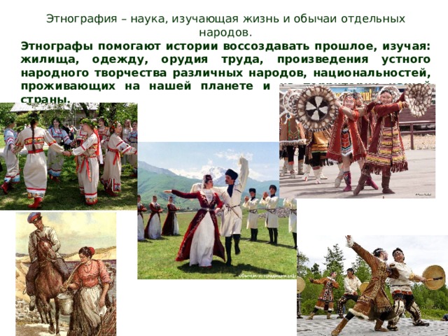 Этнография – наука, изучающая жизнь и обычаи отдельных народов. Этнографы помогают истории воссоздавать прошлое, изучая: жилища, одежду, орудия труда, произведения устного народного творчества различных народов, национальностей, проживающих на нашей планете и на территории нашей страны. 