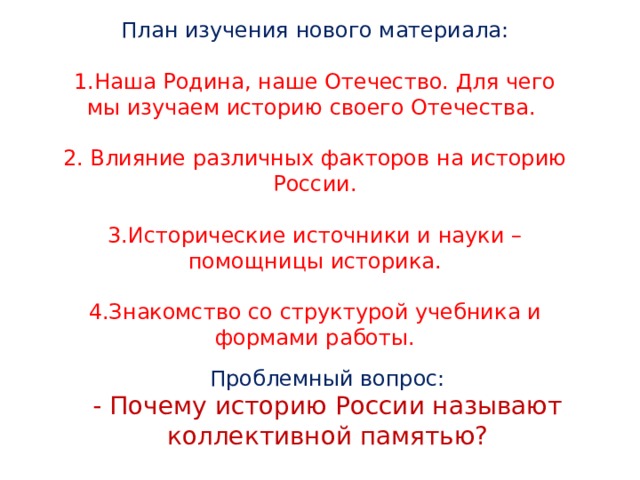 План изучения нового материала: 1.Наша Родина, наше Отечество. Для чего мы изучаем историю своего Отечества. 2. Влияние различных факторов на историю России. 3.Исторические источники и науки – помощницы историка. 4.Знакомство со структурой учебника и формами работы. Проблемный вопрос: - Почему историю России называют коллективной памятью? 