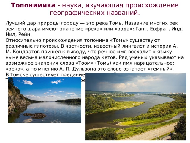 Топонимика - наука, изучающая происхождение географических названий. Лучший дар природы городу — это река Томь. Название многих рек земного шара имеют значение «река» или «вода»: Ганг, Евфрат, Инд, Нил, Рейн. Относительно происхождения топонима «Томь» существуют различные гипотезы. В частности, известный лингвист и историк А. М. Кондратов пришёл к выводу, что речное имя восходит к языку ныне весьма малочисленного народа кетов. Ряд ученых указывают на возможное значения слова «Тоом» (Томь) как имя нарицательное: «река», а по мнению А. П. Дульзона это слово означает «тёмный». В Томске существует предание о татарской красавице по имени Тома, которая дала своё имя реке. 
