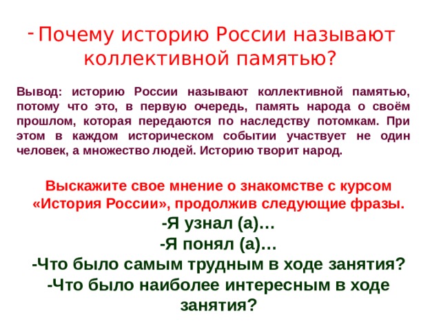 Почему историю России называют коллективной памятью?  Вывод: историю России называют коллективной памятью, потому что это, в первую очередь, память народа о своём прошлом, которая передаются по наследству потомкам. При этом в каждом историческом событии участвует не один человек, а множество людей. Историю творит народ. Выскажите свое мнение о знакомстве с курсом «История России», продолжив следующие фразы. -Я узнал (а)… -Я понял (а)… -Что было самым трудным в ходе занятия? -Что было наиболее интересным в ходе занятия? 