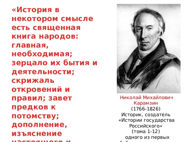 «История в некотором смысле есть священная книга народов: главная, необходимая; зерцало их бытия и деятельности; скрижаль откровений и правил; завет предков к потомству; дополнение, изъяснение настоящего и пример будущего» Николай Михайлович Карамзин (1766-1826) Историк, создатель «Истории государства Российского» (тома 1-12)  одного из первых обобщающих трудов по истории России. 
