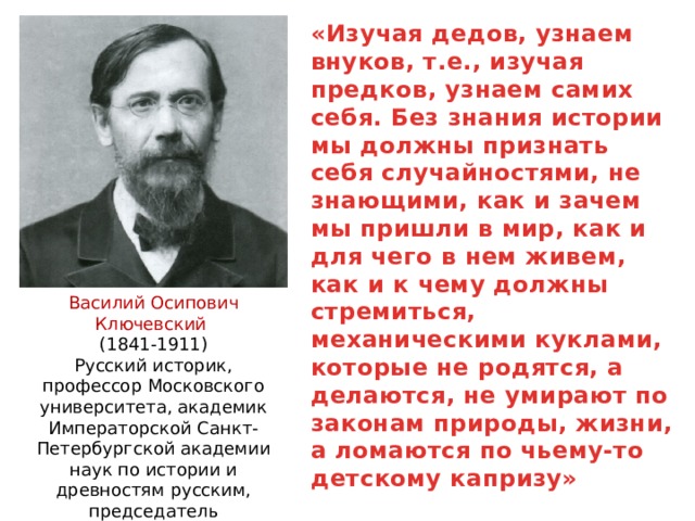 «Изучая дедов, узнаем внуков, т.е., изучая предков, узнаем самих себя. Без знания истории мы должны признать себя случайностями, не знающими, как и зачем мы пришли в мир, как и для чего в нем живем, как и к чему должны стремиться, механическими куклами, которые не родятся, а делаются, не умирают по законам природы, жизни, а ломаются по чьему-то детскому капризу»  Василий Осипович Ключевский (1841-1911) Русский историк, профессор Московского университета, академик Императорской Санкт-Петербургской академии наук по истории и древностям русским, председатель Императорского Общества истории и древностей. 