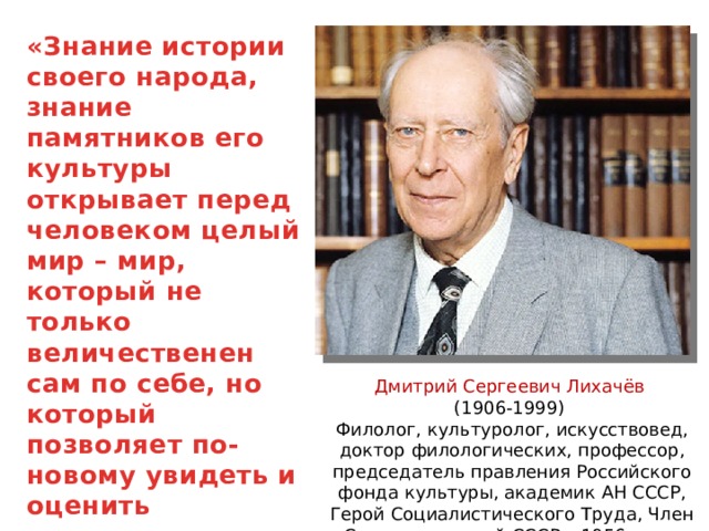 «Знание истории своего народа, знание памятников его культуры открывает перед человеком целый мир – мир, который не только величественен сам по себе, но который позволяет по-новому увидеть и оценить современность» Дмитрий Сергеевич Лихачёв (1906-1999) Филолог, культуролог, искусствовед, доктор филологических, профессор, председатель правления Российского фонда культуры, академик АН СССР, Герой Социалистического Труда, Член Союза писателей СССР с 1956 года. 