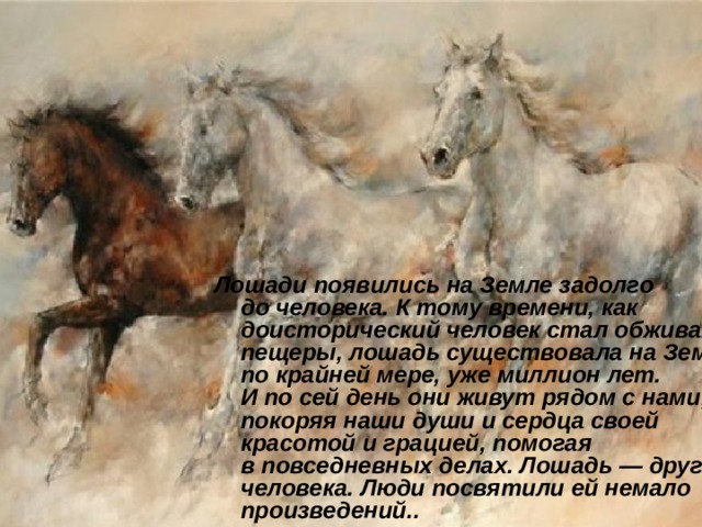       Лошади появились на Земле задолго до человека. К тому времени, как доисторический человек стал обживать пещеры, лошадь существовала на Земле, по крайней мере, уже миллион лет. И по сей день они живут рядом с нами, покоряя наши души и сердца своей красотой и грацией, помогая в повседневных делах. Лошадь — друг человека. Люди посвятили ей немало произведений.. 