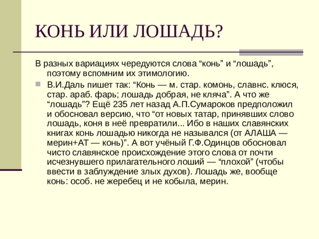 В разных вариациях чередуются слова “конь” и “лошадь”, поэтому вспомним их этимологию. В.И.Даль пишет так: “Конь — м. стар. комонь, славнс. клюся, стар. араб. фарь; лошадь добрая, не кляча”. А что же “лошадь”? Ещё 235 лет назад А.П.Сумароков предположил и обосновал версию, что “от новых татар, принявших слово лошадь, коня в неё превратили... Ибо в наших славянских книгах конь лошадью никогда не назывался (от АЛАША — мерин+АТ — конь)”. А вот учёный Г.Ф.Одинцов обосновал чисто славянское происхождение этого слова от почти исчезнувшего прилагательного лоший — “плохой” (чтобы ввести в заблуждение злых духов). Лошадь же, вообще конь: особ. не жеребец и не кобыла, мерин. 