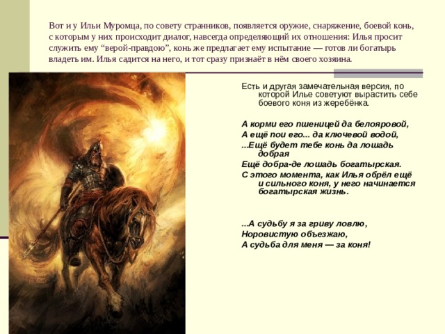 Вот и у Ильи Муромца, по совету странников, появляется оружие, снаряжение, боевой конь, с которым у них происходит диалог, навсегда определяющий их отношения: Илья просит служить ему “верой-правдою”, конь же предлагает ему испытание — готов ли богатырь владеть им. Илья садится на него, и тот сразу признаёт в нём своего хозяина. Есть и другая замечательная версия, по которой Илье советуют вырастить себе боевого коня из жеребёнка. А корми его пшеницей да белояровой, А ещё пои его... да ключевой водой, ...Ещё будет тебе конь да лошадь добрая Ещё добра-де лошадь богатырская. С этого момента, как Илья обрёл ещё и сильного коня, у него начинается богатырская жизнь.   ...А судьбу я за гриву ловлю, Норовистую объезжаю, А судьба для меня — за коня! 