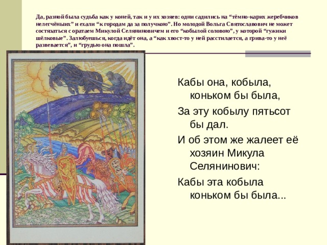 Да, разной была судьба как у коней, так и у их хозяев: одни садились на “тёмно-карих жеребчиков нелегчёныих” и ехали “к городам да за получкою”. Но молодой Вольга Святославович не может состязаться с оратаем Микулой Селяниновичем и его “кобылой соловою”, у которой “гужики шёлковые”. Залюбуешься, когда идёт она, а “как хвост-то у ней расстилается, а грива-то у неё развевается”, и “грудью она пошла”. Кабы она, кобыла, коньком бы была, За эту кобылу пятьсот бы дал. И об этом же жалеет её хозяин Микула Селянинович: Кабы эта кобыла коньком бы была... 