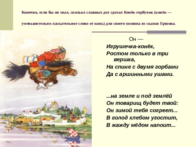 Конечно, если бы он знал, сколько славных дел сделал Конёк-горбунок (конёк — уменьшительно-ласкательное слово от конь) для своего хозяина из сказки Ершова.   Он — Игрушечка-конёк, Ростом только в три вершка, На спине с двумя горбами Да с аршинными ушами.   ...на земле и под землёй Он товарищ будет твой: Он зимой тебя согреет... В голод хлебом угостит, В жажду мёдом напоит... 