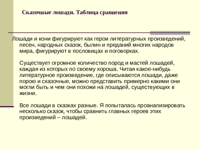 Сказочные лошади. Таблица сравнения  Лошади и кони фигурируют как герои литературных произведений, песен, народных сказок, былин и преданий многих народов мира, фигурируют в пословицах и поговорках.   Существует огромное количество пород и мастей лошадей, каждая из которых по своему хороша. Читая какое-нибудь литературное произведение, где описываются лошади, даже порою и сказочные, можно представить примерно какими они могли быть и чем они похожи на лошадей, существующих в жизни.   Все лошади в сказках разные. Я попыталась проанализировать несколько сказок, чтобы сравнить главных героев этих произведений – лошадей. 