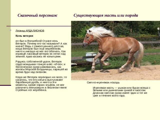 Сказочный персонаж Существующая масть или порода Светло-игреневая лошадь   Игреневая масть — рыжая или бурая всегда с белыми или дымчатыми гривой и хвостом. Длинная светлая грива имеет один и тот же цвет в течение всего года. Леонид АРДАЛИОНОВ   Конь ветерок   ил-был в Волшебной Стране конь Ветерок. Почему его так называли? А как иначе? Ведь с самого раннего детства, когда Ветерок был еще жеребенком, никто и никогда не мог его обогнать. Как игривый ласковый ветерок он летел над землей, едва касаясь ее копытцами.   Радуясь собственной удали, Ветерок гордо вскидывал тонкую шею: «И-оо»; и белоснежная грива развевалась, как волосы Морской Владычицы, парящей во время бури над океаном.   Когда же Ветерок переходил на галоп, то казалось, что его копыта выстукивают барабанную дробь, и никто в эти моменты, кроме зорких эльфов, не мог различить мелькавших в бешеном темпе стройных ног жеребенка. 