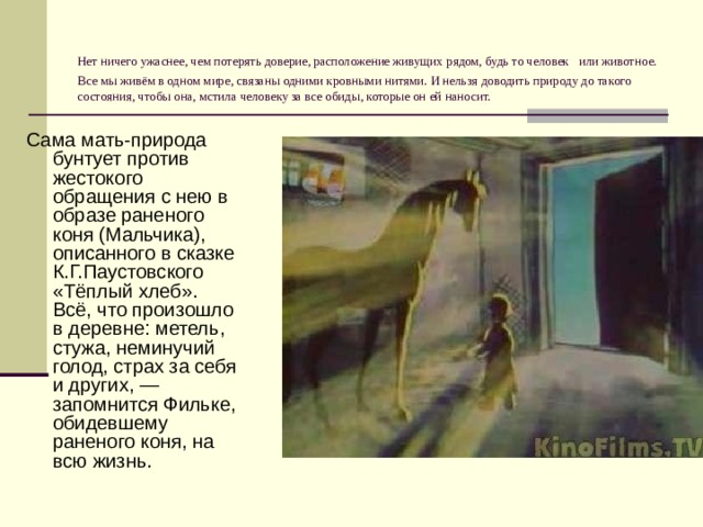 Нет ничего ужаснее, чем потерять доверие, расположение живущих рядом, будь то человек  или животное. Все мы живём в одном мире, связаны одними кровными нитями. И нельзя доводить природу до такого состояния, чтобы она, мстила человеку за все обиды, которые он ей наносит. Сама мать-природа бунтует против жестокого обращения с нею в образе раненого коня (Мальчика), описанного в сказке К.Г.Паустовского «Тёплый хлеб». Всё, что произошло в деревне: метель, стужа, неминучий голод, страх за себя и других, — запомнится Фильке, обидевшему раненого коня, на всю жизнь. 