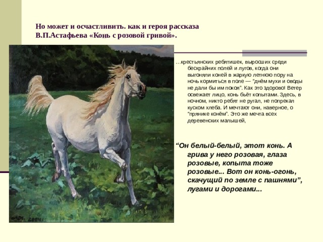 Но может и осчастливить. как и героя рассказа  В.П.Астафьева «Конь с розовой гривой».  … крестьянских ребятишек, выросших среди бескрайних полей и лугов, когда они выгоняли коней в жаркую летнюю пору на ночь кормиться в поле — “днём мухи и оводы не дали бы им покоя”. Как это здорово! Ветер освежает лицо, конь бьёт копытами. Здесь, в ночном, никто ребят не ругал, не попрекал куском хлеба. И мечтают они, наверное, о “прянике конём”. Это же мечта всех деревенских малышей, “ Он белый-белый, этот конь. А грива у него розовая, глаза розовые, копыта тоже розовые... Вот он конь-огонь, скачущий по земле с пашнями”, лугами и дорогами... 