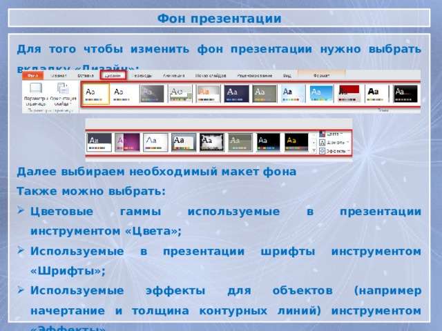 Фон презентации Для того чтобы изменить фон презентации нужно выбрать вкладку «Дизайн»: Далее выбираем необходимый макет фона Также можно выбрать: Цветовые гаммы используемые в презентации инструментом «Цвета»; Используемые в презентации шрифты инструментом «Шрифты»; Используемые эффекты для объектов (например начертание и толщина контурных линий) инструментом «Эффекты».  