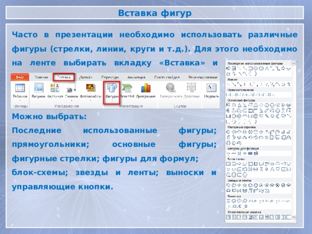 Вставка фигур Часто в презентации необходимо использовать различные фигуры (стрелки, линии, круги и т.д.). Для этого необходимо на ленте выбирать вкладку «Вставка» и нажать кнопку «Фигуры» Можно выбрать: Последние использованные фигуры; прямоугольники; основные фигуры; фигурные стрелки; фигуры для формул; блок-схемы; звезды и ленты; выноски и управляющие кнопки.  