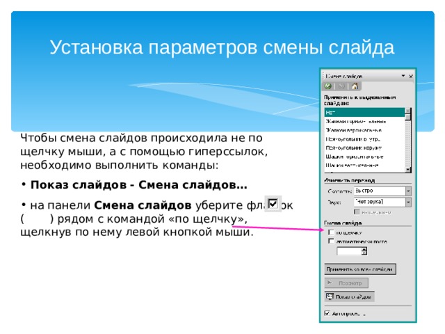 Установка параметров смены слайда Чтобы смена слайдов происходила не по щелчку мыши, а с помощью гиперссылок, необходимо выполнить команды:  Показ слайдов - Смена слайдов…  на панели Смена слайдов уберите флажок ( ) рядом с командой «по щелчку», щелкнув по нему левой кнопкой мыши. 