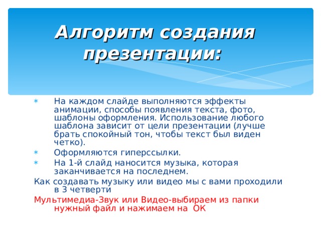 Алгоритм создания презентации:  На каждом слайде выполняются эффекты анимации, способы появления текста, фото, шаблоны оформления. Использование любого шаблона зависит от цели презентации (лучше брать спокойный тон, чтобы текст был виден четко). Оформляются гиперссылки. На 1-й слайд наносится музыка, которая заканчивается на последнем. Как создавать музыку или видео мы с вами проходили в 3 четверти Мультимедиа-Звук или Видео-выбираем из папки нужный файл и нажимаем на ОК 