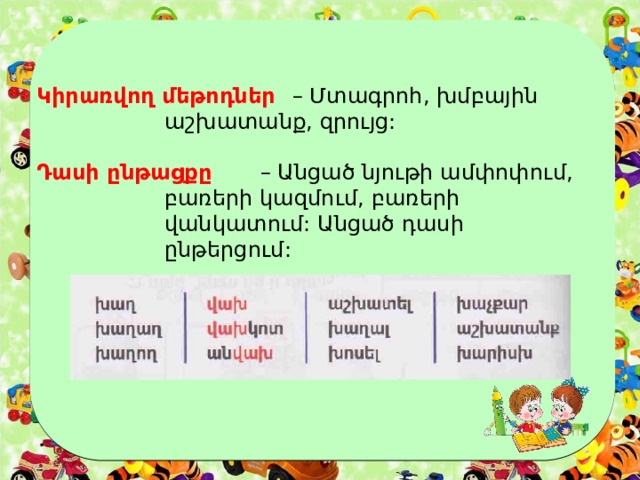 Կիրառվող մեթոդներ  – Մտագրոհ, խմբային      աշխատանք, զրույց:   Դասի ընթացքը   – Անցած նյութի ամփոփում,      բառերի կազմում, բառերի      վանկատում: Անցած դասի      ընթերցում: 