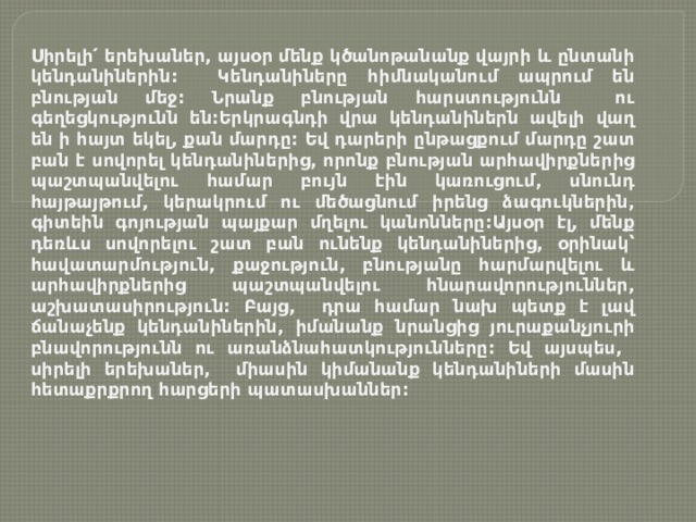 Սիրելի՛ երեխաներ, այսօր մենք կծանոթանանք վայրի և ընտանի կենդանիներին: Կենդանիները հիմնականում ապրում են բնության մեջ: Նրանք բնության հարստությունն ու գեղեցկությունն են:Երկրագնդի վրա կենդանիներն ավելի վաղ են ի հայտ եկել, քան մարդը: Եվ դարերի ընթացքում մարդը շատ բան է սովորել կենդանիներից, որոնք բնության արհավիրքներից պաշտպանվելու համար բույն էին կառուցում, սնունդ հայթայթում, կերակրում ու մեծացնում իրենց ձագուկներին, գիտեին գոյության պայքար մղելու կանոնները:Այսօր էլ, մենք դեռևս սովորելու շատ բան ունենք կենդանիներից, օրինակ՝ հավատարմություն, քաջություն, բնությանը հարմարվելու և արհավիրքներից պաշտպանվելու հնարավորություններ, աշխատասիրություն: Բայց, դրա համար նախ պետք է լավ ճանաչենք կենդանիներին, իմանանք նրանցից յուրաքանչյուրի բնավորությունն ու առանձնահատկությունները: Եվ այսպես, սիրելի երեխաներ, միասին կիմանանք կենդանիների մասին հետաքրքրող հարցերի պատասխաններ: 