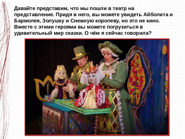 Давайте представим, что мы пошли в театр на представление. Придя в него, вы можете увидеть Айболита и Бармолея, Золушку и Снежную королеву, но это не кино. Вместе с этими героями вы можете погрузиться в удивительный мир сказки. О чём я сейчас говорила? 