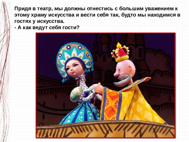 Придя в театр, мы должны отнестись с большим уважением к этому храму искусства и вести себя так, будто мы находимся в гостях у искусства. - А как ведут себя гости? 
