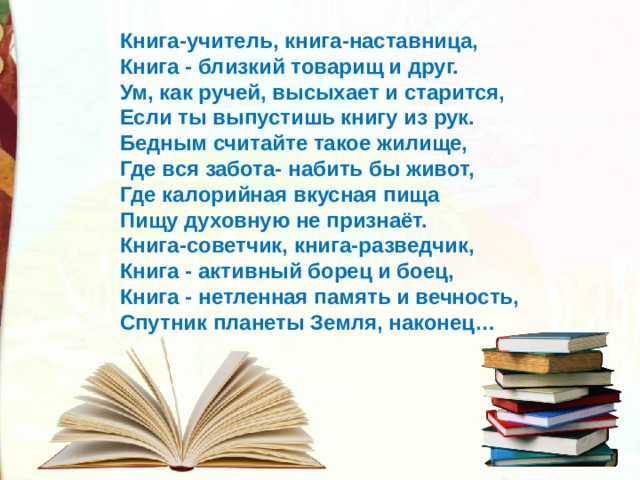 Книга-учитель, книга-наставница, Книга - близкий товарищ и друг. Ум, как ручей, высыхает и старится, Если ты выпустишь книгу из рук. Бедным считайте такое жилище, Где вся забота- набить бы живот, Где калорийная вкусная пища Пищу духовную не признаёт. Книга-советчик, книга-разведчик, Книга - активный борец и боец, Книга - нетленная память и вечность, Спутник планеты Земля, наконец… 